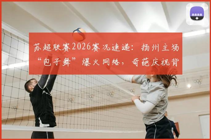苏超联赛2026赛况速递：扬州主场“包子舞”爆火网络，奇葩庆祝背后有啥故事？