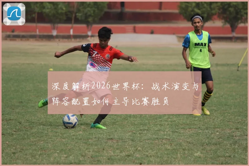深度解析2026世界杯：战术演变与阵容配置如何主导比赛胜负