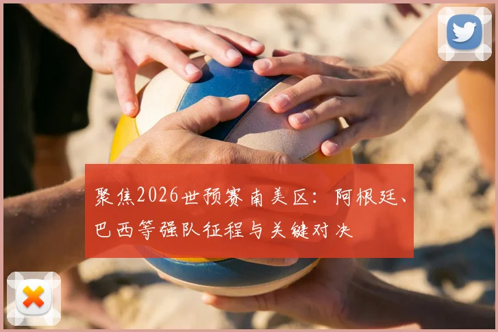 聚焦2026世预赛南美区：阿根廷、巴西等强队征程与关键对决