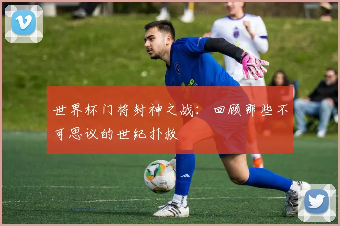 世界杯门将封神之战：回顾那些不可思议的世纪扑救