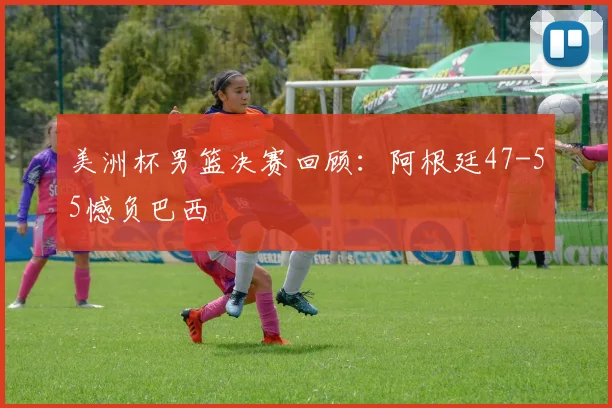 美洲杯男篮决赛回顾：阿根廷47-55憾负巴西