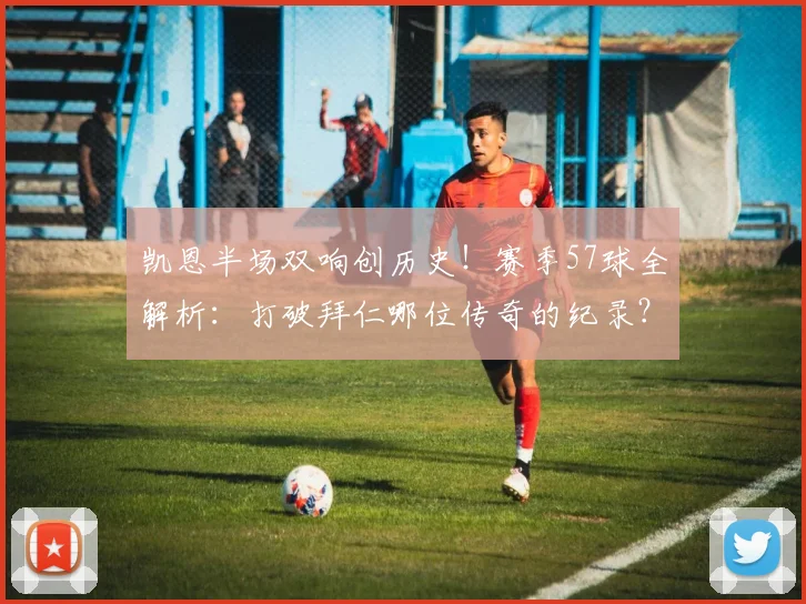 凯恩半场双响创历史！赛季57球全解析：打破拜仁哪位传奇的纪录？