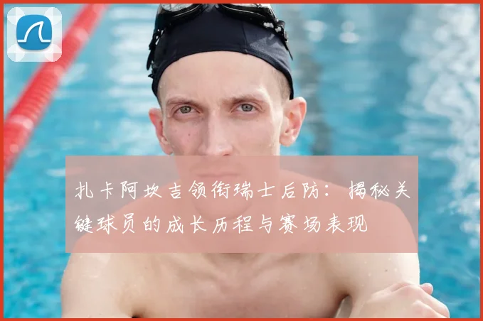 扎卡阿坎吉领衔瑞士后防：揭秘关键球员的成长历程与赛场表现
