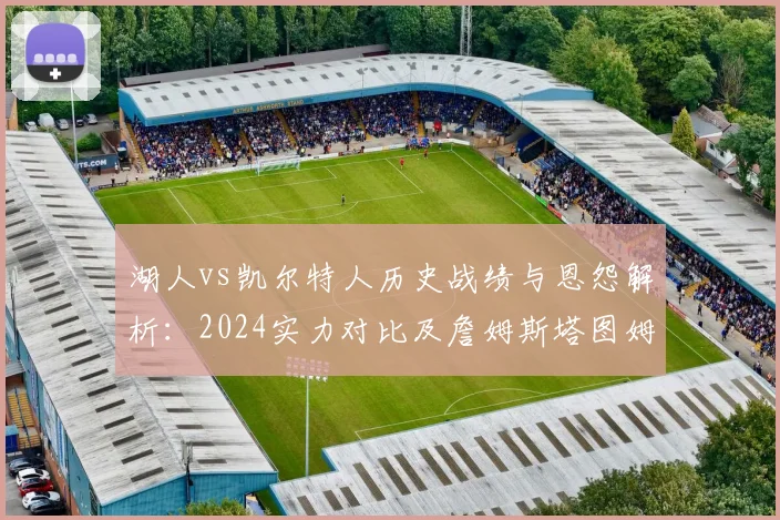 湖人vs凯尔特人历史战绩与恩怨解析：2024实力对比及詹姆斯塔图姆对决前瞻