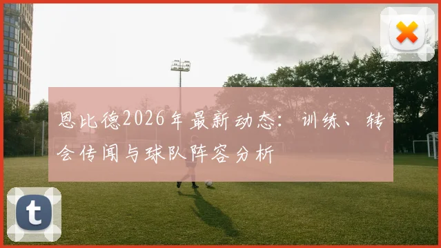 恩比德2026年最新动态:训练、转会传闻与球队阵容分析
