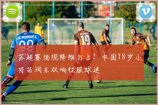 苏超赛场现降维打击！中国18岁小将苗润东双响征服球迷