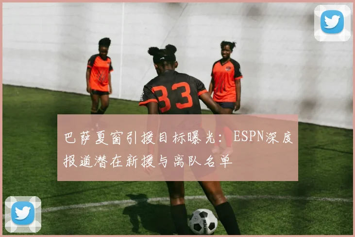 巴萨夏窗引援目标曝光：ESPN深度报道潜在新援与离队名单