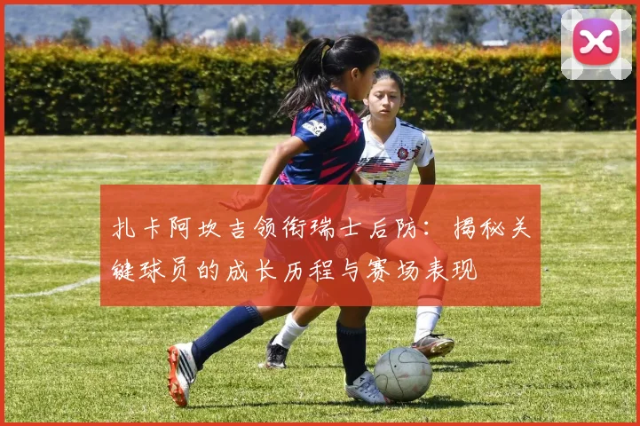 扎卡阿坎吉领衔瑞士后防：揭秘关键球员的成长历程与赛场表现
